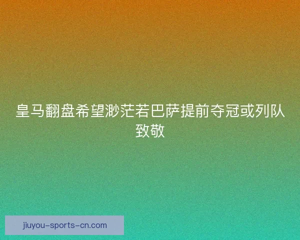 皇马翻盘希望渺茫若巴萨提前夺冠或列队致敬