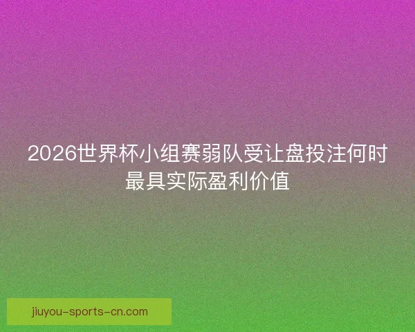2026世界杯小组赛弱队受让盘投注何时最具实际盈利价值