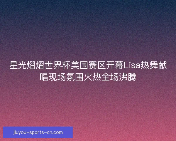 星光熠熠世界杯美国赛区开幕Lisa热舞献唱现场氛围火热全场沸腾