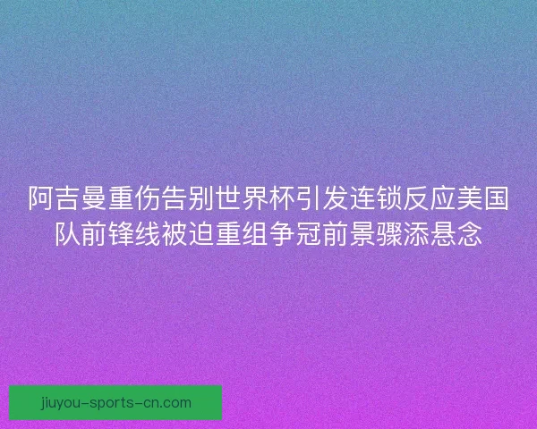 阿吉曼重伤告别世界杯引发连锁反应美国队前锋线被迫重组争冠前景骤添悬念