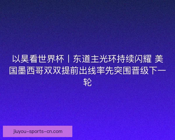 以昊看世界杯丨东道主光环持续闪耀 美国墨西哥双双提前出线率先突围晋级下一轮