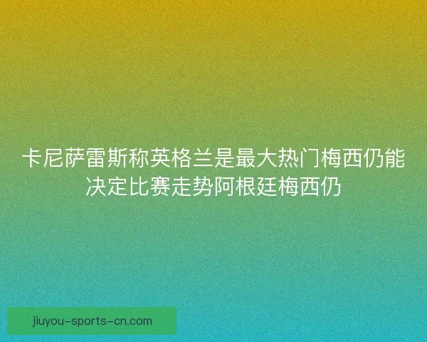 卡尼萨雷斯称英格兰是最大热门梅西仍能决定比赛走势阿根廷梅西仍