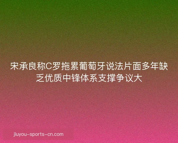 宋承良称C罗拖累葡萄牙说法片面多年缺乏优质中锋体系支撑争议大