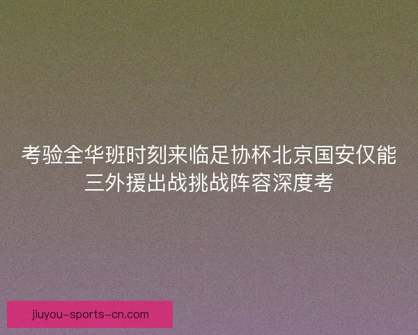 考验全华班时刻来临足协杯北京国安仅能三外援出战挑战阵容深度考